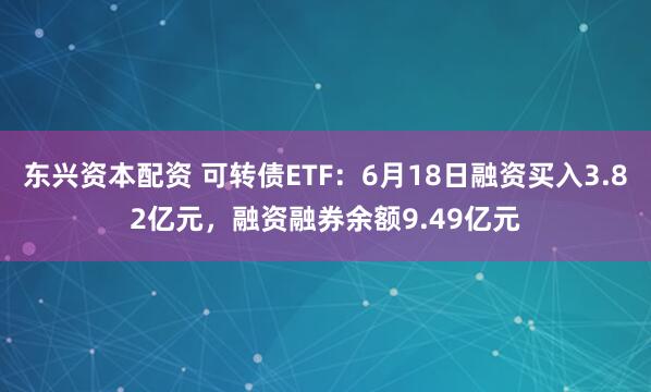 东兴资本配资 可转债ETF：6月18日融资买入3.82亿元，融资融券余额9.49亿元