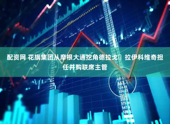 配资网 花旗集团从摩根大通挖角德拉戈・拉伊科维奇担任并购联席主管