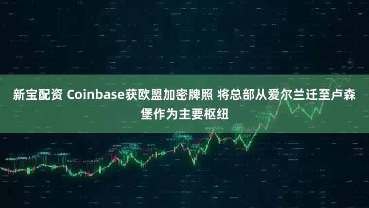 新宝配资 Coinbase获欧盟加密牌照 将总部从爱尔兰迁至卢森堡作为主要枢纽