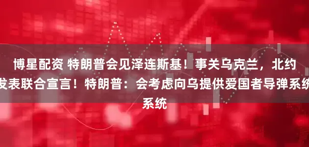 博星配资 特朗普会见泽连斯基！事关乌克兰，北约发表联合宣言！特朗普：会考虑向乌提供爱国者导弹系统
