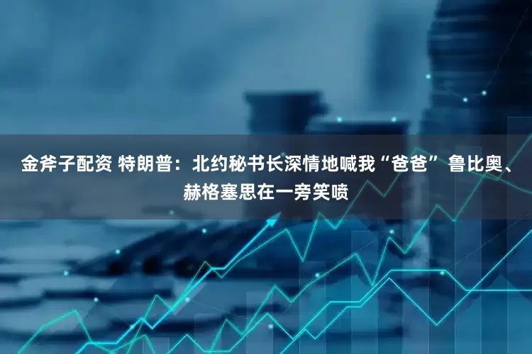 金斧子配资 特朗普：北约秘书长深情地喊我“爸爸” 鲁比奥、赫格塞思在一旁笑喷