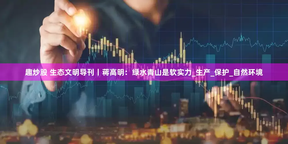 趣炒股 生态文明导刊丨蒋高明：绿水青山是软实力_生产_保护_自然环境
