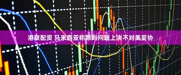 港联配资 马来西亚称原则问题上决不对美妥协