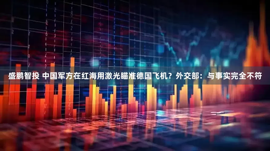 盛鹏智投 中国军方在红海用激光瞄准德国飞机？外交部：与事实完全不符