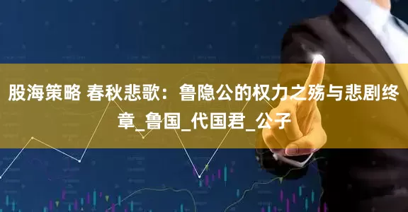 股海策略 春秋悲歌：鲁隐公的权力之殇与悲剧终章_鲁国_代国君_公子