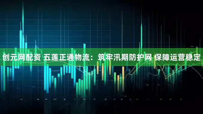 创元网配资 五莲正通物流：筑牢汛期防护网 保障运营稳定