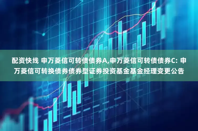 配资快线 申万菱信可转债债券A,申万菱信可转债债券C: 申万菱信可转换债券债券型证券投资基金基金经理变更公告