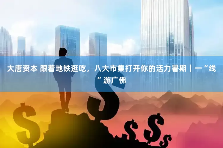 大唐资本 跟着地铁逛吃，八大市集打开你的活力暑期｜一“线”游广佛