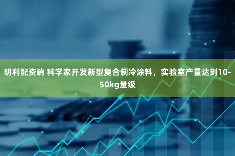 明利配资端 科学家开发新型复合制冷涂料，实验室产量达到10-50kg量级