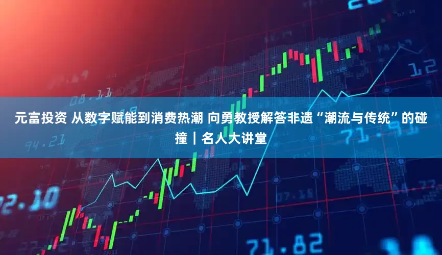 元富投资 从数字赋能到消费热潮 向勇教授解答非遗“潮流与传统”的碰撞｜名人大讲堂