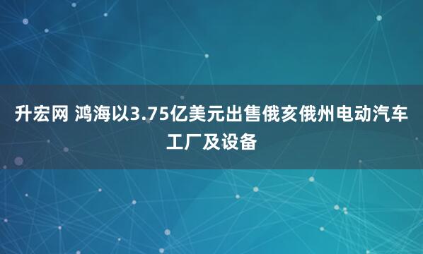升宏网 鸿海以3.75亿美元出售俄亥俄州电动汽车工厂及设备