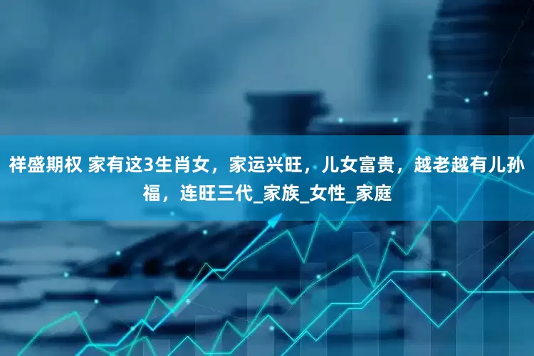 祥盛期权 家有这3生肖女，家运兴旺，儿女富贵，越老越有儿孙福，连旺三代_家族_女性_家庭