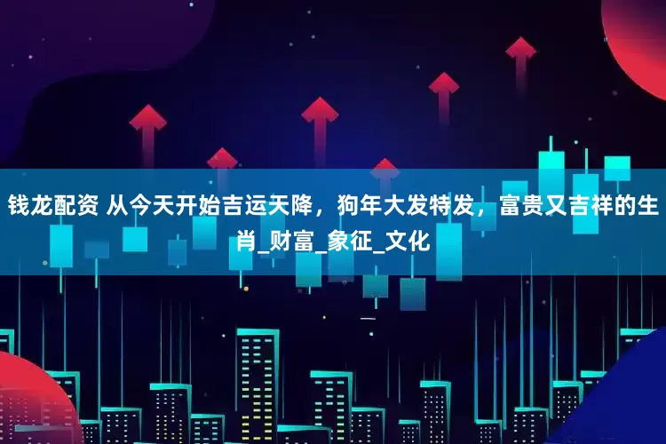 钱龙配资 从今天开始吉运天降，狗年大发特发，富贵又吉祥的生肖_财富_象征_文化