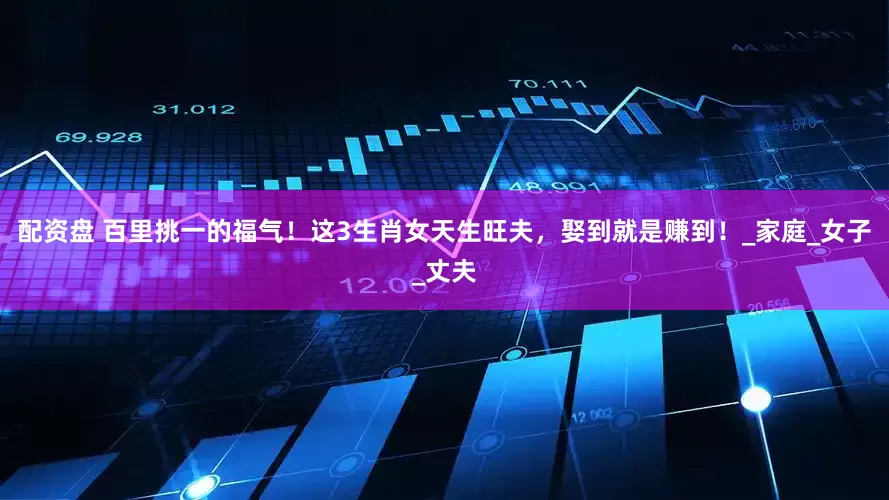 配资盘 百里挑一的福气！这3生肖女天生旺夫，娶到就是赚到！_家庭_女子_丈夫
