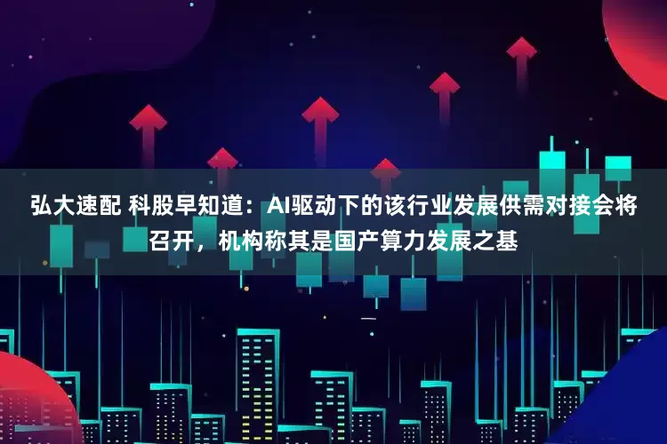 弘大速配 科股早知道：AI驱动下的该行业发展供需对接会将召开，机构称其是国产算力发展之基