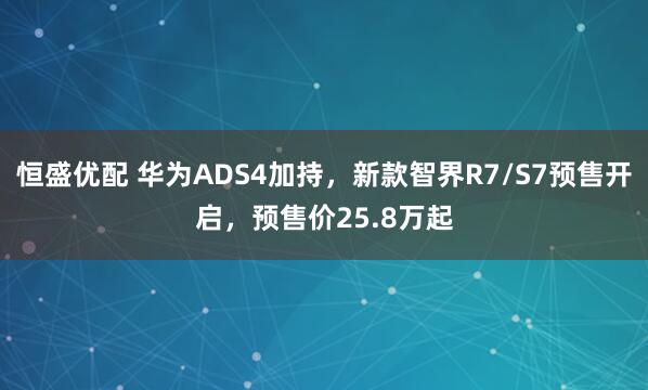 恒盛优配 华为ADS4加持，新款智界R7/S7预售开启，预售价25.8万起