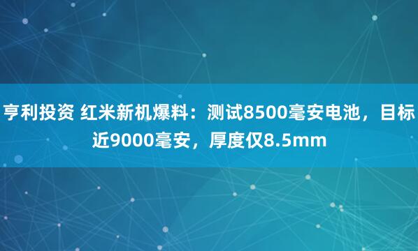 亨利投资 红米新机爆料：测试8500毫安电池，目标近9000毫安，厚度仅8.5mm