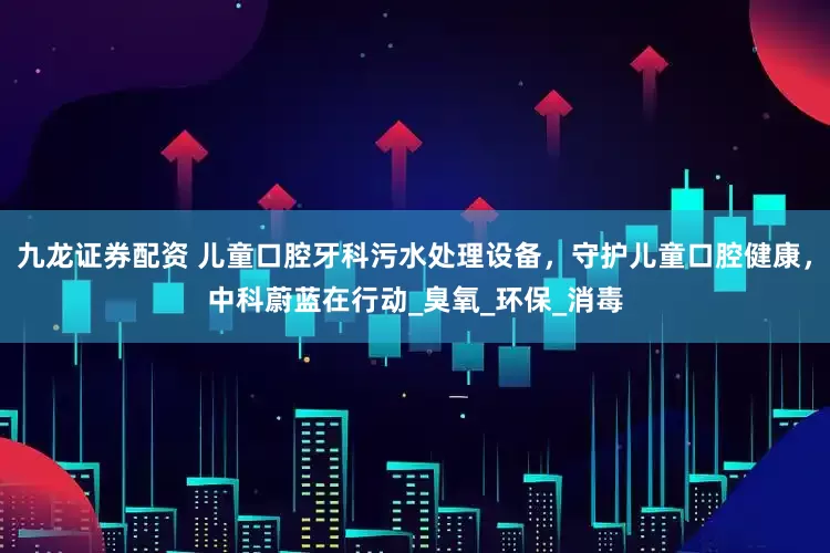 九龙证券配资 儿童口腔牙科污水处理设备，守护儿童口腔健康，中科蔚蓝在行动_臭氧_环保_消毒