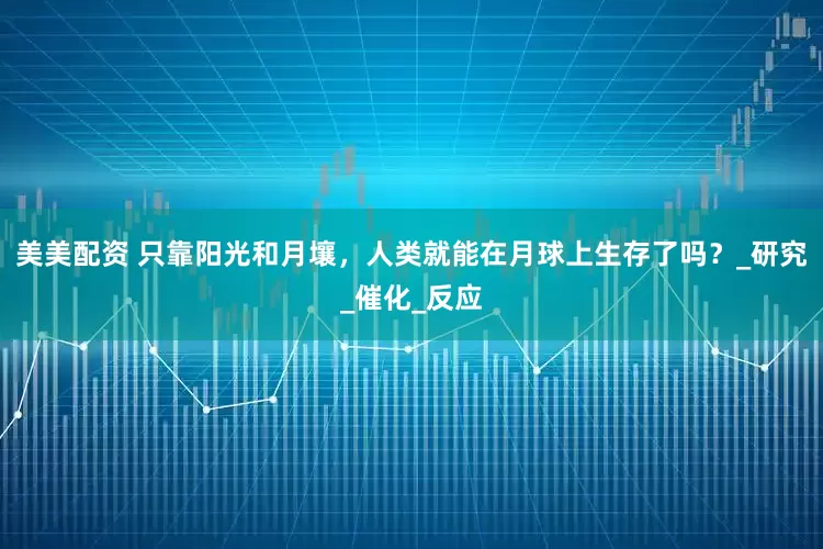美美配资 只靠阳光和月壤，人类就能在月球上生存了吗？_研究_催化_反应