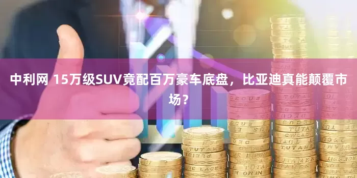 中利网 15万级SUV竟配百万豪车底盘，比亚迪真能颠覆市场？