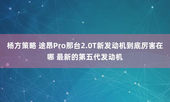 杨方策略 途昂Pro那台2.0T新发动机到底厉害在哪 最新的第五代发动机